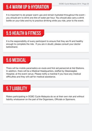 5.4 WARM UP & HYDRATION

OCBC Cycle Malaysia 2014 | Page 23

It is important to do proper warm ups and remain hydrated throughout the event you should aim to drink one litre of water per hour. You should also carry a drink
bottle on your bike and try to practice drinking while you ride, prior to the event.

5.5 HEALTH & FITNESS
It is the responsibility of every participant to ensure that they are fit and healthy
enough to complete the ride. If you are in doubt, please consult your doctor
beforehand.

5.6 Medical
There will be mobile paramedics en-route and first aid personnel at Aid Stations.
In addition, there will be a Medical Headquarters, staffed by Gleaneagles
Hospital, at the event venue. Please notify a marshal if you have any medical
difficulties and they will call for medical assistance.

5.7 LIABILITY
Riders participating in OCBC Cycle Malaysia do so at their own risk and without
liability whatsoever on the part of the Organisers, Officials or Sponsors.

 