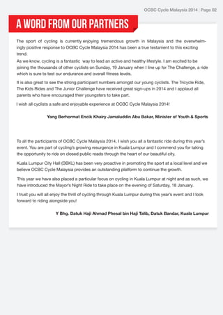 OCBC Cycle Malaysia 2014 | Page 02

A word from Our Partners
The sport of cycling is currently enjoying tremendous growth in Malaysia and the overwhelmingly positive response to OCBC Cycle Malaysia 2014 has been a true testament to this exciting
trend.
As we know, cycling is a fantastic way to lead an active and healthy lifestyle. I am excited to be
joining the thousands of other cyclists on Sunday, 19 January when I line up for The Challenge, a ride
which is sure to test our endurance and overall fitness levels.
It is also great to see the strong participant numbers amongst our young cyclists. The Tricycle Ride,
The Kids Rides and The Junior Challenge have received great sign-ups in 2014 and I applaud all
parents who have encouraged their youngsters to take part.
I wish all cyclists a safe and enjoyable experience at OCBC Cycle Malaysia 2014!
Yang Berhormat Encik Khairy Jamaluddin Abu Bakar, Minister of Youth & Sports

To all the participants of OCBC Cycle Malaysia 2014, I wish you all a fantastic ride during this year’s
event. You are part of cycling’s growing resurgence in Kuala Lumpur and I commend you for taking
the opportunity to ride on closed public roads through the heart of our beautiful city.
Kuala Lumpur City Hall (DBKL) has been very proactive in promoting the sport at a local level and we
believe OCBC Cycle Malaysia provides an outstanding platform to continue the growth.
This year we have also placed a particular focus on cycling in Kuala Lumpur at night and as such, we
have introduced the Mayor’s Night Ride to take place on the evening of Saturday, 18 January.
I trust you will all enjoy the thrill of cycling through Kuala Lumpur during this year’s event and I look
forward to riding alongside you!
Y Bhg. Datuk Haji Ahmad Phesal bin Haji Talib, Datuk Bandar, Kuala Lumpur

 