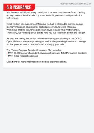 5.8 Insurance

OCBC Cycle Malaysia 2014 | Page 24

It is the responsibility of every participant to ensure that they are fit and healthy
enough to complete the ride. If you are in doubt, please consult your doctor
beforehand.
Great Eastern Life Assurance (Malaysia) Berhad is pleased to provide complimentary insurance coverage for participants in OCBC Cycle Malaysia.
We believe that life insurance alone can never replace what matters most.
That’s why, we’re doing all we can to help you live healthier, better and longer.
As you are taking the action to live healthier by participating in the OCBC
Cycle Malaysia, we are supporting your efforts by providing insurance coverage
so that you can have a peace of mind and enjoy your ride.
The *Group Personal Accident Insurance Plan includes:
• MYR 10,000 personal accident coverage (Death and Total Permanent Disability)
• MYR 1,000 medical expenses
Click here for more information on medical expenses claims.

 