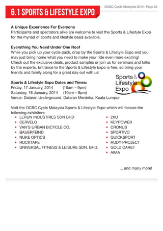 6.1 SPORTS & LIFESTYLE EXPO

OCBC Cycle Malaysia 2014 | Page 25

A Unique Experience For Everyone
Participants and spectators alike are welcome to visit the Sports & Lifestyle Expo
for the myriad of sports and lifestyle deals available.
Everything You Need Under One Roof
While you pick up your cycle pack, drop by the Sports & Lifestyle Expo and you
may just bring home what you need to make your ride even more exciting!
Check out the exclusive deals, product samples or join us for seminars and talks
by the experts. Entrance to the Sports & Lifestyle Expo is free, so bring your
friends and family along for a great day out with us!
Sports & Lifestyle Expo Dates and Times:
Friday, 17 January, 2014         (10am – 9pm)
Saturday, 18 January, 2014     (10am – 9pm)
Venue: Dataran Underground, Dataran Merdeka, Kuala Lumpur
Visit the OCBC Cycle Malaysia Sports & Lifestyle Expo which will feature the
following exhibitors:
• LERUN INDUSTRIES SDN BHD
• 2XU
• CERVELO
• KEYPOWER
• VAN’S URBAN BICYCLE CO.
• CRONUS
• BAUERFEIND
• SPORTIVO
• NUKE OPTICS
• QUICKSPORT
• ROCKTAPE
• RUDY PROJECT
• UNIVERSAL FITNESS & LEISURE SDN. BHD.
• GOLD CARET
• AIMA

... and many more!

 