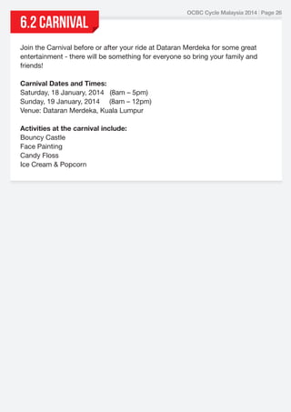 6.2 CARNIVAL

OCBC Cycle Malaysia 2014 | Page 26

Join the Carnival before or after your ride at Dataran Merdeka for some great
entertainment - there will be something for everyone so bring your family and
friends!
Carnival Dates and Times:
Saturday, 18 January, 2014   (8am – 5pm)
Sunday, 19 January, 2014     (8am – 12pm)
Venue: Dataran Merdeka, Kuala Lumpur
Activities at the carnival include:
Bouncy Castle
Face Painting
Candy Floss
Ice Cream & Popcorn

 