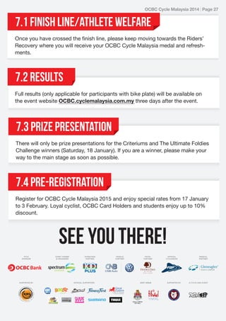 OCBC Cycle Malaysia 2014 | Page 27

7.1 finish line/athlete welfare
Once you have crossed the finish line, please keep moving towards the Riders’
Recovery where you will receive your OCBC Cycle Malaysia medal and refreshments.

7.2 Results
Full results (only applicable for participants with bike plate) will be available on
the event website OCBC.cyclemalaysia.com.my three days after the event.

7.3 Prize presentation
There will only be prize presentations for the Criteriums and The Ultimate Foldies
Challenge winners (Saturday, 18 January). If you are a winner, please make your
way to the main stage as soon as possible.

7.4 Pre-Registration
Register for OCBC Cycle Malaysia 2015 and enjoy special rates from 17 January
to 3 February. Loyal cyclist, OCBC Card Holders and students enjoy up to 10%
discount.

SEE YOU THERE!

 