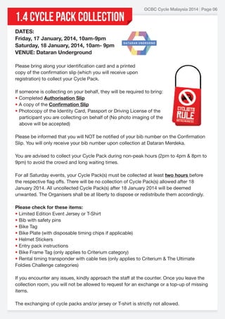 1.4 CYCLE PACK COLLECTION

OCBC Cycle Malaysia 2014 | Page 06

DATES:
Friday, 17 January, 2014, 10am-9pm
Saturday, 18 January, 2014, 10am- 9pm
VENUE: Dataran Underground
Please bring along your identification card and a printed
copy of the confirmation slip (which you will receive upon
registration) to collect your Cycle Pack.
If someone is collecting on your behalf, they will be required to bring:
• Completed Authorisation Slip
• A copy of the Conﬁrmation Slip
• Photocopy of the Identity Card, Passport or Driving License of the
participant you are collecting on behalf of (No photo imaging of the
above will be accepted)
 
Please be informed that you will NOT be notified of your bib number on the Confirmation
Slip. You will only receive your bib number upon collection at Dataran Merdeka.
You are advised to collect your Cycle Pack during non-peak hours (2pm to 4pm & 8pm to
9pm) to avoid the crowd and long waiting times.
For all Saturday events, your Cycle Pack(s) must be collected at least two hours before
the respective flag offs. There will be no collection of Cycle Pack(s) allowed after 18
January 2014. All uncollected Cycle Pack(s) after 18 January 2014 will be deemed
unwanted. The Organisers shall be at liberty to dispose or redistribute them accordingly.
Please check for these items:
• Limited Edition Event Jersey or T-Shirt
• Bib with safety pins
• Bike Tag
• Bike Plate (with disposable timing chips if applicable)
• Helmet Stickers
• Entry pack instructions
• Bike Frame Tag (only applies to Criterium category)
• Rental timing transponder with cable ties (only applies to Criterium & The Ultimate
Foldies Challenge categories)
If you encounter any issues, kindly approach the staff at the counter. Once you leave the
collection room, you will not be allowed to request for an exchange or a top-up of missing
items.
 
The exchanging of cycle packs and/or jersey or T-shirt is strictly not allowed.

 