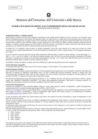 ALLEGATO 3                                                                                                          Modello ES-1




                 Ministero dell’Istruzione, dell’Università e della Ricerca
          SCHEDA DI PARTECIPAZIONE ALLE COMMISSIONI DEGLI ESAMI DI STATO
                                                      ANNO SCOLASTICO 2010-2011



ISTRUZIONI PER LA COMPILAZIONE
Ogni Dirigente scolastico o docente deve compilare e presentare un solo modello presso l'istituto di servizio; nel caso in cui il servizio venga
prestato contemporaneamente in più istituti, del medesimo ordine o di ordine diverso, la scheda deve essere presentata presso l'istituto statale
dove il docente è impiegato per il maggior numero di ore settimanali. Il personale a riposo ed i docenti a tempo determinato non in servizio nel
corrente anno scolastico aventi titolo alla nomina, possono presentare un solo modello all’Ufficio Scolastico periferico della provincia di
residenza. I Dirigenti scolastici preposti ad istituti statali di istruzione primaria e secondaria di I grado, aventi titolo alla nomina, possono
presentare un solo modello all’Ufficio Scolastico periferico della provincia di servizio.
Il modello ES-1 va compilato in ogni sua parte, in carattere stampatello. Alcuni dati vanno riportati sia in codice che in chiaro (es. codice
classe di concorso e propria denominazione): in caso di discordanza tra l'indicazione in codice e quella in chiaro, verrà considerata valida quel-
la in codice.
Si invita a prestare la massima attenzione all’atto della compilazione della domanda, in quanto le nomine disposte, ai sensi della legge 11-1-
2007, n. 1, art. 1, cpv art, 4, comma 1, dal Direttore Generale regionale, che a tal fine sia avvale delle procedure automatiche del Sistema
informativo, costituiscono il risultato di una procedura particolarmente articolata in cui, tenuto conto delle preclusioni previste, hanno una
particolare incidenza anche il comune di servizio e quello di residenza.
Si prendono in esame, nel seguito, le singole sezioni del modello per le opportune specifiche istruzioni di compilazione.
Sezione Situazione Anagrafica
Va compilata dall'interessato in ogni sua parte. Per le donne coniugate, si dovrà indicare il solo cognome da nubile.
Sezione Posizione Giuridica
Sono riportate tutte le tipologie di posizione giuridica a cui devono appartenere gli aspiranti per essere nominabili. L'aspirante, individuata con
precisione la tipologia cui appartiene (controllando anche a tal fine la tabella delle posizioni giuridiche, riportata in allegato alla C.M.
“Formazione delle commissioni degli esami di Stato conclusivi dei corsi di studio d’istruzione secondaria di secondo grado per l’anno
scolastico 2010/2011”), apporrà una crocetta sulla corrispondente casella.
Gli aspiranti che dichiarano di essere nelle posizioni giuridiche, C, D, o E debbono riportare, nell’apposita casella posta in fondo al riquadro
relativo alla “SEZIONE POSIZIONE GIURIDICA”, gli estremi della graduatoria concorsuale o dell’incarico a dirigente scolastico o a
collaboratore del dirigente scolastico. Per estremi si intendono la data ed il numero di protocollo.
Sezione Dati d’Insegnamento
I docenti che insegnano su classi terminali debbono indicare il codice della materia di nomina corrispondente a quella d’insegnamento,
sempreché presente tra le materie riportate negli allegati al D.M. n. 6 del 31/1/2011.
I docenti con un rapporto di lavoro a tempo indeterminato o a tempo determinato che insegnano in classi terminali potranno desumere il codice
della materia di nomina corrispondente a quella di insegnamento dagli elenchi delle materie, presenti su internet/intranet all’indirizzo
www.pubblica.istruzione.it, allegate al D.M. n. 6 del 31/1/2011.

I codici da indicare nella scheda sono esclusivamente quelli relativi alla materia di nomina corrispondente a quella d’insegnamento ed alla
classe di concorso di servizio.
Nel caso in cui un docente presti servizio su cattedra comprendente più insegnamenti, andrà indicata, a scelta dell’aspirante, una sola delle
materie insegnate. I docenti a riposo (posizione giuridica “L”) devono indicare il codice della classe di concorso di servizio al momento del
collocamento a riposo.
Le indicazioni relative alla materia ed alla classe di concorso devono essere tra loro congruenti; in caso contrario la scheda non potrà essere
acquisita nel sistema informativo.
I docenti di lingua straniera dovranno indicare la classe di concorso sulla quale prestano servizio, anche nell’ipotesi in cui negli allegati al D.M.
n. 6 del 31/1/2011 fosse riportata la classe generica A046. I codici da riportare sono rispettivamente:
     A236 - Francese
     A346 - Inglese
     A646 - Russo
     A446 - Spagnolo
     A546 - Tedesco

Gli insegnati tecnico pratici e gli insegnanti di arte applicata dovranno indicare esclusivamente il codice della classe di concorso di servizio.
I docenti che insegnano in classi non terminali materie non presenti in detti elenchi, dovranno compilare esclusivamente la casella “Classe di
Concorso” indicando la classe di concorso di servizio.



                                                                  Pagina 5 di 7
 