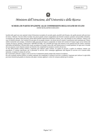 ALLEGATO 3                                                                                                             Modello ES-1




                 Ministero dell’Istruzione, dell’Università e della Ricerca
          SCHEDA DI PARTECIPAZIONE ALLE COMMISSIONI DEGLI ESAMI DI STATO
                                                       ANNO SCOLASTICO 2010-2011



località nelle quali non sono operanti istituti d'istruzione secondaria di secondo grado, possibili sedi d'esame, che quelle presenti nelle province
di Aosta, e Bolzano. Occorre infine ricordare che alcuni grandi comuni comprendono più distretti scolastici; pertanto sarà possibile richiedere,
ovviamente, per quanto sopra precisato, prima dell'eventuale indicazione dell'intero comune, uno o più distretti in esso contenuti. Tuttavia, nel
caso di distretti anomali, cioè costituiti da una parte di un grande comune e da alcuni piccoli comuni, la preferenza sarà esaminata per l'intero
ambito territoriale (ad esempio, il distretto 8 della provincia di Genova comprende un istituto del comune di Campo Ligure ed un istituto del
comune di Genova: pertanto, l'indicazione "DISTRETTO 008 / GE" potrebbe dar luogo alla nomina su uno qualsiasi dei due istituti, esaminati
nell'ordine del Bollettino Ufficiale delle scuole secondarie di II grado, esteso alle sedi istituite presso le scuole paritarie). In ogni caso si ricorda
che non possono essere disposte nomine nel distretto che comprende la/e propria/e scuola/e di servizio.
Ai fini dell'eventuale nomina d'ufficio, l'aspirante può indicare quale comune, tra quello di servizio o quello di residenza, trattare con
precedenza. Il comune specificato, per il personale in servizio, deve comunque appartenere alla Regione di servizio ed in assenza della
selezione, si tratterà il comune di servizio.
Per il personale collocato a riposo o non in servizio il trattamento partirà sempre dal comune di residenza.
Per una eventuale nomina d'ufficio in ambito regionale che comprende il comune di servizio o residenza, l'aspirante può indicare la sigla della
provincia limitrofa più gradita in relazione alla quale verranno applicati i criteri di vicinanza adottati per la nomina.




                                                                    Pagina 7 di 7
 