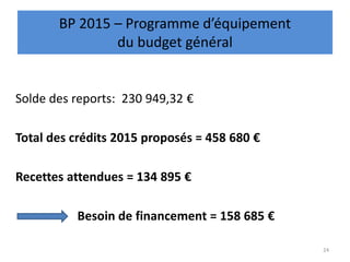 Solde des reports: 230 949,32 €
Total des crédits 2015 proposés = 458 680 €
Recettes attendues = 134 895 €
Besoin de financement = 158 685 €
24
BP 2015 – Programme d’équipement
du budget général
 