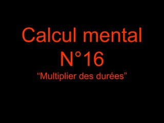 Calcul mental
N°16
“Multiplier des durées”
 
