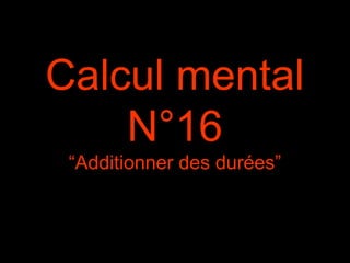 Calcul mental
N°16
“Additionner des durées”
 