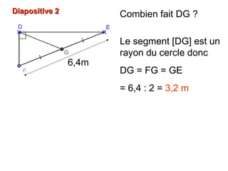 Diapositive 2Diapositive 2 Combien fait DG ?
Le segment [DG] est un
rayon du cercle donc
DG = FG = GE
= 6,4 : 2 = 3,2 m
6,4m
 