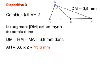 Diapositive 3Diapositive 3
Combien fait AH ?
Le segment [DM] est un rayon
du cercle donc
DM = HM = MA = 6,8 mm donc
AH = 6,8 x 2 = 13,6 mm
DM = 6,8 mm
 