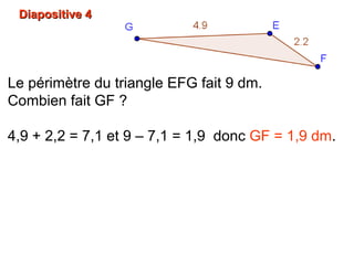 Diapositive 4Diapositive 4
Le périmètre du triangle EFG fait 9 dm.
Combien fait GF ?
4,9 + 2,2 = 7,1 et 9 – 7,1 = 1,9 donc GF = 1,9 dm.
 