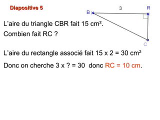 Diapositive 5Diapositive 5
L’aire du triangle CBR fait 15 cm².
Combien fait RC ?
L’aire du rectangle associé fait 15 x 2 = 30 cm²
Donc on cherche 3 x ? = 30 donc RC = 10 cm.
 