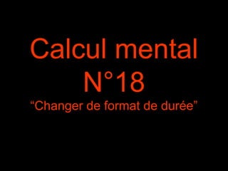 Calcul mental
N°18
“Changer de format de durée”
 