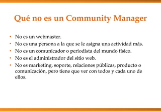 Qué no es un Community Manager
• No es un webmaster.
• No es una persona a la que se le asigna una actividad más.
• No es ...