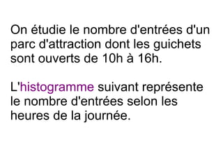 On étudie le nombre d'entrées d'un
parc d'attraction dont les guichets
sont ouverts de 10h à 16h.

L'histogramme suivant représente
le nombre d'entrées selon les
heures de la journée.
 