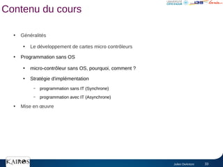 Julien DeAntoni 33
Contenu du cours
●
Généralités
●
Le développement de cartes micro contrôleurs
●
Programmation sans OS
●
micro-contrôleur sans OS, pourquoi, comment ?
●
Stratégie d'implémentation
– programmation sans IT (Synchrone)
– programmation avec IT (Asynchrone)
●
Mise en œuvre
 