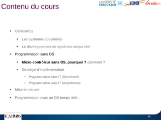 45
Contenu du cours
●
Généralités
●
Les systèmes considérés
●
Le développement de systèmes temps réel
●
Programmation sans OS
●
Micro-contrôleur sans OS, pourquoi ? comment ?
●
Stratégie d'implémentation
– Programmation sans IT (Synchrone)
– Programmation avec IT (Asynchrone)
●
Mise en oeuvre
●
Programmation avec un OS temps réel...
 