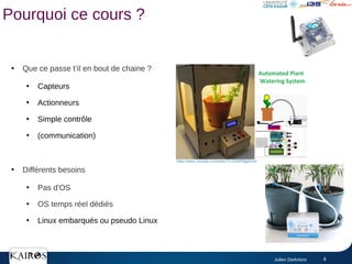 Julien DeAntoni 4
Pourquoi ce cours ?
●
Que ce passe t’il en bout de chaine ?
●
Capteurs
●
Actionneurs
●
Simple contrôle
●
(communication)
●
Différents besoins
●
Pas d'OS
●
OS temps réel dédiés
●
Linux embarqués ou pseudo Linux
https://www.youtube.com/watch?v=8ZWP9jgEhm4
 