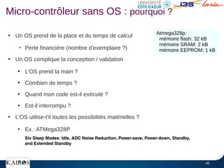 46
Micro-contrôleur sans OS : pourquoi ?
●
Un OS prend de la place et du temps de calcul
➔
Perte financière (nombre d'exemplaire ?)
●
Un OS complique la conception / validation
●
L'OS prend la main ?
●
Combien de temps ?
●
Quand mon code est-il exécuté ?
●
Est-il interrompu ?
●
L'OS utilise-t'il toutes les possibilités matérielles ?
●
Ex.: ATMega328P
Atmega328p:
mémoire flash: 32 kB
mémoire SRAM: 2 kB
mémoire EEPROM: 1 kB
 