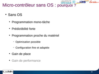 48
●
Sans OS
●
Programmation mono-tâche
●
Prédictibilité forte
●
Programmation proche du matériel
– Optimisation possible
– Configuration fine et adaptée
●
Gain de place
●
Gain de performance
Micro-contrôleur sans OS : pourquoi ?
 