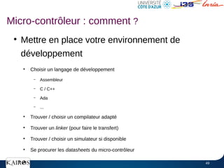 49
●
Mettre en place votre environnement de
développement
●
Choisir un langage de développement
– Assembleur
– C / C++
– Ada
– ...
●
Trouver / choisir un compilateur adapté
●
Trouver un linker (pour faire le transfert)
●
Trouver / choisir un simulateur si disponible
●
Se procurer les datasheets du micro-contrôleur
Micro-contrôleur : comment ?
 