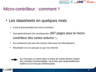 50
●
Les datasheets en quelques mots
●
C'est la documentation du micro-contrôleur
●
Sont généralement très conséquentes (567 pages pour le micro-
contrôleur des cartes arduino ! )
●
Ne contiennent pas que des choses utiles pour les informaticiens
●
Réverbatif si on ne sait pas ce que l'on cherche
Micro-contrôleur : comment ?
Ce n'est pas un roman donc à moins de vouloir devenir expert
des moindres fonctionnalités, ne le lisez pas séquentiellement
(même si ce n’est pas inintéressant)
 