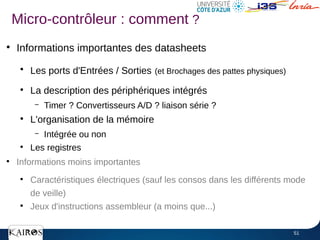 51
●
Informations importantes des datasheets
●
Les ports d'Entrées / Sorties (et Brochages des pattes physiques)
●
La description des périphériques intégrés
– Timer ? Convertisseurs A/D ? liaison série ?
●
L'organisation de la mémoire
– Intégrée ou non
●
Les registres
●
Informations moins importantes
●
Caractéristiques électriques (sauf les consos dans les différents mode
de veille)
●
Jeux d'instructions assembleur (a moins que...)
Micro-contrôleur : comment ?
 