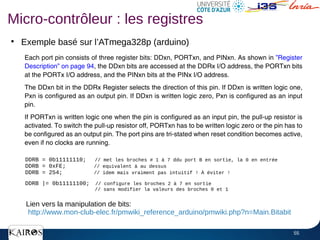 55
●
Exemple basé sur l’ATmega328p (arduino)
●
Micro-contrôleur : les registres
DDRB = 0b11111110; // met les broches # 1 à 7 ddu port B en sortie, la 0 en entrée
DDRB = 0xFE; // equivalent à au dessus
DDRB = 254; // idem mais vraiment pas intuitif ! À éviter !
DDRB |= 0b11111100; // configure les broches 2 à 7 en sortie
// sans modifier la valeurs des broches 0 et 1
Lien vers la manipulation de bits:
http://www.mon-club-elec.fr/pmwiki_reference_arduino/pmwiki.php?n=Main.Bitabit
 