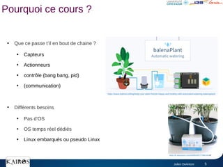Julien DeAntoni 5
Pourquoi ce cours ?
●
Que ce passe t’il en bout de chaine ?
●
Capteurs
●
Actionneurs
●
contrôle (bang bang, pid)
●
(communication)
●
Différents besoins
●
Pas d'OS
●
OS temps réel dédiés
●
Linux embarqués ou pseudo Linux
https://www.balena.io/blog/keep-your-plant-friends-happy-and-healthy-with-automated-watering-balenaplant/
https://fr.aliexpress.com/i/4000439727068.html#!
 