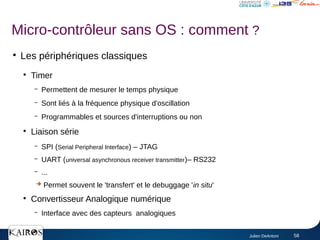 Julien DeAntoni 58
●
Les périphériques classiques
●
Timer
– Permettent de mesurer le temps physique
– Sont liés à la fréquence physique d'oscillation
– Programmables et sources d'interruptions ou non
●
Liaison série
– SPI (Serial Peripheral Interface) – JTAG
– UART (universal asynchronous receiver transmitter)– RS232
– ...
➔ Permet souvent le 'transfert' et le debuggage 'in situ'
●
Convertisseur Analogique numérique
– Interface avec des capteurs analogiques
Micro-contrôleur sans OS : comment ?
 