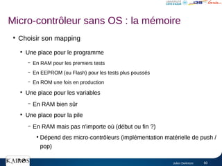 Julien DeAntoni 60
●
Choisir son mapping
●
Une place pour le programme
– En RAM pour les premiers tests
– En EEPROM (ou Flash) pour les tests plus poussés
– En ROM une fois en production
●
Une place pour les variables
– En RAM bien sûr
●
Une place pour la pile
– En RAM mais pas n'importe où (début ou fin ?)
●
Dépend des micro-contrôleurs (implémentation matérielle de push /
pop)
Micro-contrôleur sans OS : la mémoire
 