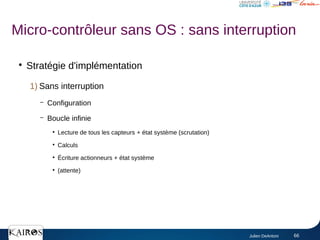 Julien DeAntoni 66
●
Stratégie d'implémentation
1) Sans interruption
– Configuration
– Boucle infinie
●
Lecture de tous les capteurs + état système (scrutation)
●
Calculs
●
Écriture actionneurs + état système
●
(attente)
Micro-contrôleur sans OS : sans interruption
 