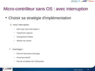 Julien DeAntoni 75
●
Choisir sa stratégie d'implémentation
2) Avec interruption
– Idem que sans interruption +
– Traitement urgence
– Changement d'états
– Attente non active
●
Avantages :
– Permet l'économie d'énergie
– Purement réactif
– Pas de scrutation non nécessaire
Micro-contrôleur sans OS : avec interruption
 