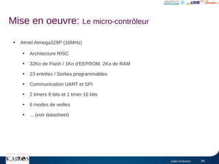 Julien DeAntoni 94
Mise en oeuvre: Le micro-contrôleur
●
Atmel Atmega328P (16MHz)
●
Architecture RISC
●
32Ko de Flash / 1Ko d'EEPROM, 2Ko de RAM
●
23 entrées / Sorties programmables
●
Communication UART et SPI
●
2 timers 8 bits et 1 timer 16 bits
●
6 modes de veilles
●
... (voir datasheet)
 