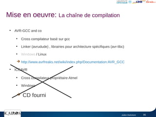 Julien DeAntoni 95
●
AVR-GCC and co
●
Cross compilateur basé sur gcc
●
Linker (avrudude) , librairies pour architecture spécifiques (avr-libc)
●
Windows / Linux
➔ http://www.avrfreaks.net/wiki/index.php/Documentation:AVR_GCC
●
ICCAVR
●
Cross compilateur propriétaire Atmel
●
Windows
➔ CD fourni
Mise en oeuvre: La chaîne de compilation
 