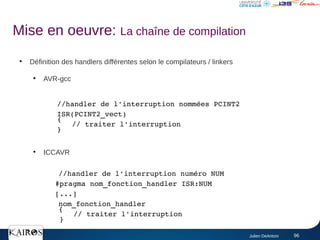 Julien DeAntoni 96
●
Définition des handlers différentes selon le compilateurs / linkers
●
AVR-gcc
●
ICCAVR
//handler de l'interruption nommées PCINT2
ISR(PCINT2_vect)
{
// traiter l'interruption
}
//handler de l'interruption numéro NUM
#pragma nom_fonction_handler ISR:NUM
[...]
nom_fonction_handler
{
// traiter l'interruption
}
Mise en oeuvre: La chaîne de compilation
 