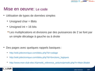 Julien DeAntoni 104
●
Utilisation de types de données simples
●
Unsigned char = 8bits
●
Unsigned int = 16 bits
➔ Les multiplications et divisions par des puissances de 2 se font par
un simple décalage à gauche ou à droite
●
Des pages avec quelques rappels basiques :
●
http://wiki.jelectronique.com/doku.php?id=codage
●
http://wiki.jelectronique.com/doku.php?id=fonctions_logiques
●
http://www.mon-club-elec.fr/pmwiki_reference_arduino/pmwiki.php?n=Main.Bitabit
Mise en oeuvre: Le code
 