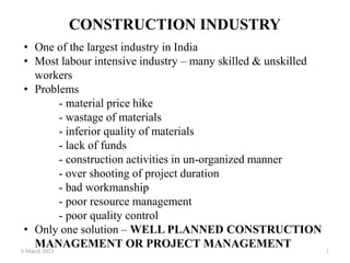 CONSTRUCTION INDUSTRY
6 March 2023 1
• One of the largest industry in India
• Most labour intensive industry – many skilled & unskilled
workers
• Problems
- material price hike
- wastage of materials
- inferior quality of materials
- lack of funds
- construction activities in un-organized manner
- over shooting of project duration
- bad workmanship
- poor resource management
- poor quality control
• Only one solution – WELL PLANNED CONSTRUCTION
MANAGEMENT OR PROJECT MANAGEMENT
 