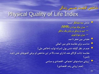 63
‫ندگی‬‫ز‬‫جسمی‬‫کیفیت‬ ‫شاخ‬
Physical Quality of Life Index
•
‫شامل‬
‫نشانگر‬‫سه‬
‫است‬
:
–
‫ادان‬‫ز‬‫نو‬‫مرگ‬‫ان‬‫ز‬‫می‬
(
NMR
)
–
‫سالگی‬‫یک‬ ‫یایان‬‫در‬‫ندگی‬‫ز‬‫به‬‫امید‬
–
‫زی‬‫مو‬
‫ی‬
‫سوادا‬‫ان‬‫ز‬‫می‬
•
‫لد‬‫تا‬‫لفر‬‫بین‬ ‫مقیاس‬
•
‫المللی‬‫بین‬ ‫های‬‫مقایسه‬‫ای‬‫ر‬‫ب‬ ‫مناسب‬
•
‫یور‬ ‫شدن‬ ‫گرفته‬‫نظر‬ ‫در‬‫عدم‬
(
‫ملی‬ ‫ناخال‬‫تولید‬‫انه‬‫ر‬‫س‬
)
‫هند‬‫االی‬‫ر‬‫ک‬‫ایالت‬‫مقایسه‬
(
‫شاخ‬‫این‬‫در‬‫باال‬‫عدد‬‫ای‬‫ر‬‫دا‬
)
‫نفت‬ ‫های‬‫ر‬‫کشو‬‫برخی‬‫و‬
‫ی‬
(
‫عدد‬
‫یایین‬
)
•
‫سیاسی‬‫و‬ ‫اقتصادی‬ ‫اجتماعی‬ ‫سیاستهای‬‫یابی‬‫ز‬‫ار‬
(
‫اقتصادی‬ ‫رشد‬‫یابی‬‫ز‬‫ار‬ ‫عدم‬
)
 