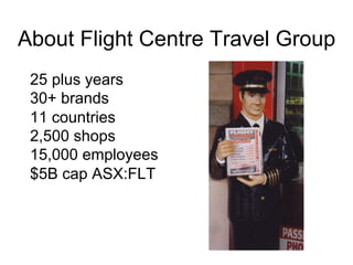 About Flight Centre Travel Group
25 plus years
30+ brands
11 countries
2,500 shops
15,000 employees
$5B cap ASX:FLT
 