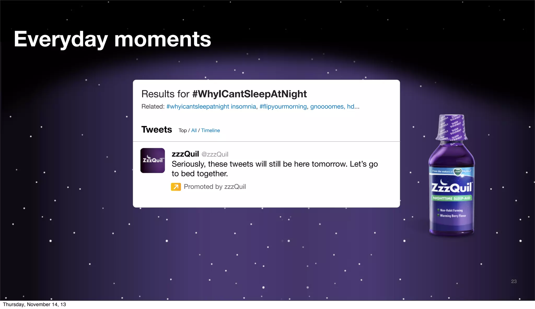 Everyday moments
Results for #WhyICantSleepAtNight
Related: #whyicantsleepatnight insomnia, #ﬂipyourmorning, gnoooomes, hd...

Tweets

Top / All / Timeline

zzzQuil @zzzQuil
Seriously, these tweets will still be here tomorrow. Let’s go
to bed together.
Promoted by zzzQuil

@TwitterAds | Conﬁdential

Thursday, November 14, 13

23

 