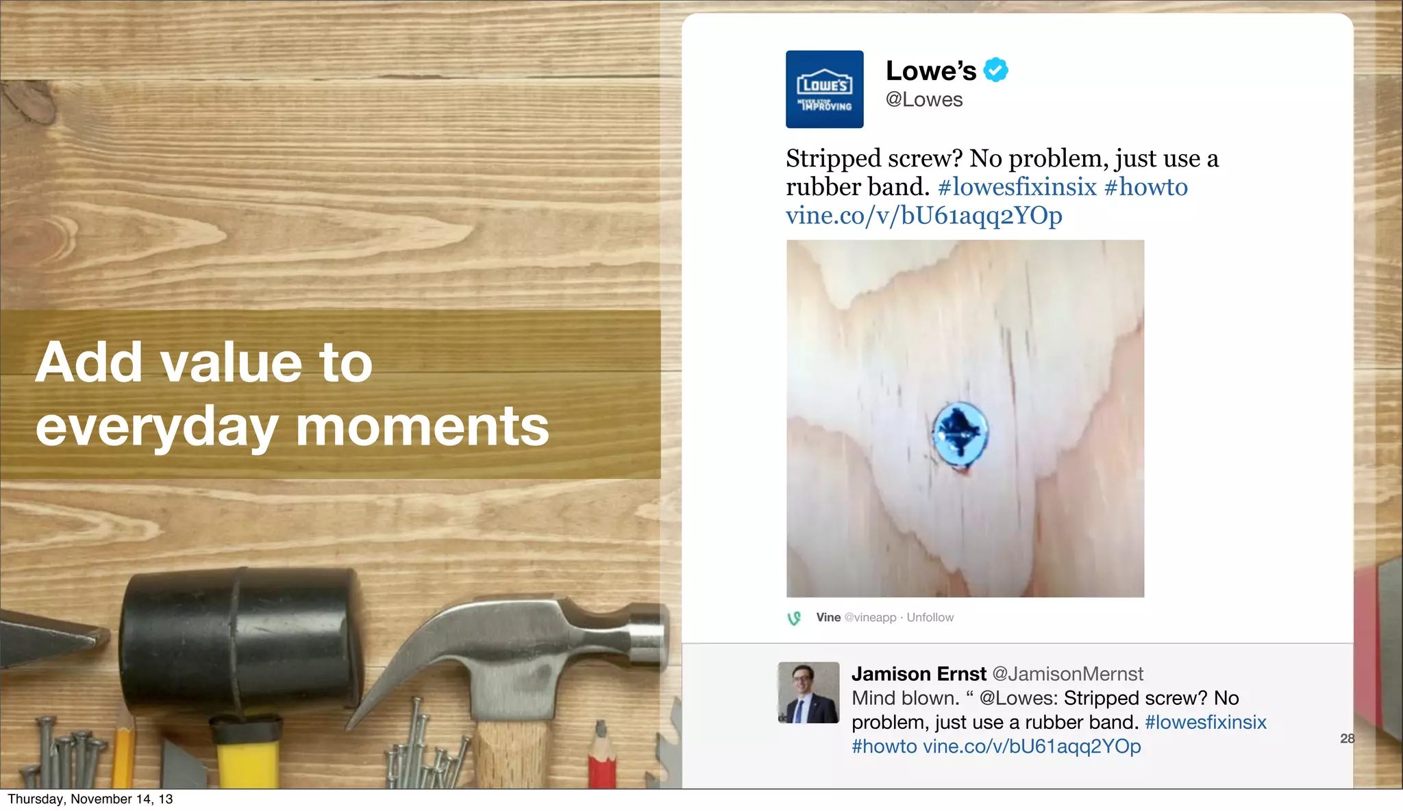 Lowe’s
@Lowes

Stripped screw? No problem, just use a
rubber band. #lowesfixinsix #howto
vine.co/v/bU61aqq2YOp

Add value to
everyday moments

Vine @vineapp · Unfollow

Jamison Ernst @JamisonMernst
Mind blown. “ @Lowes: Stripped screw? No
problem, just use a rubber band. #lowesﬁxinsix
@TwitterAds | Conﬁdential
#howto vine.co/v/bU61aqq2YOp
Thursday, November 14, 13

28

 