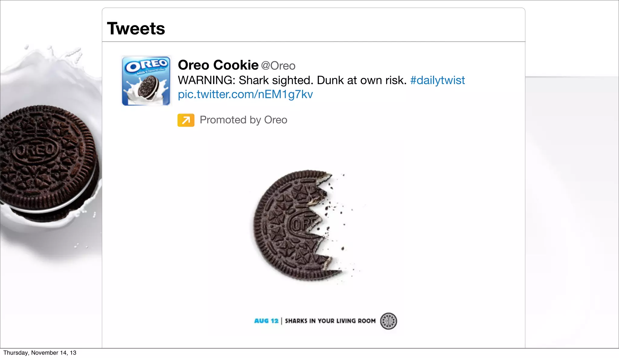 Tweets
Oreo Cookie @Oreo
WARNING: Shark sighted. Dunk at own risk. #dailytwist
pic.twitter.com/nEM1g7kv
Promoted by Oreo

Twitter Inc. | @TwitterAds

Thursday, November 14, 13

 