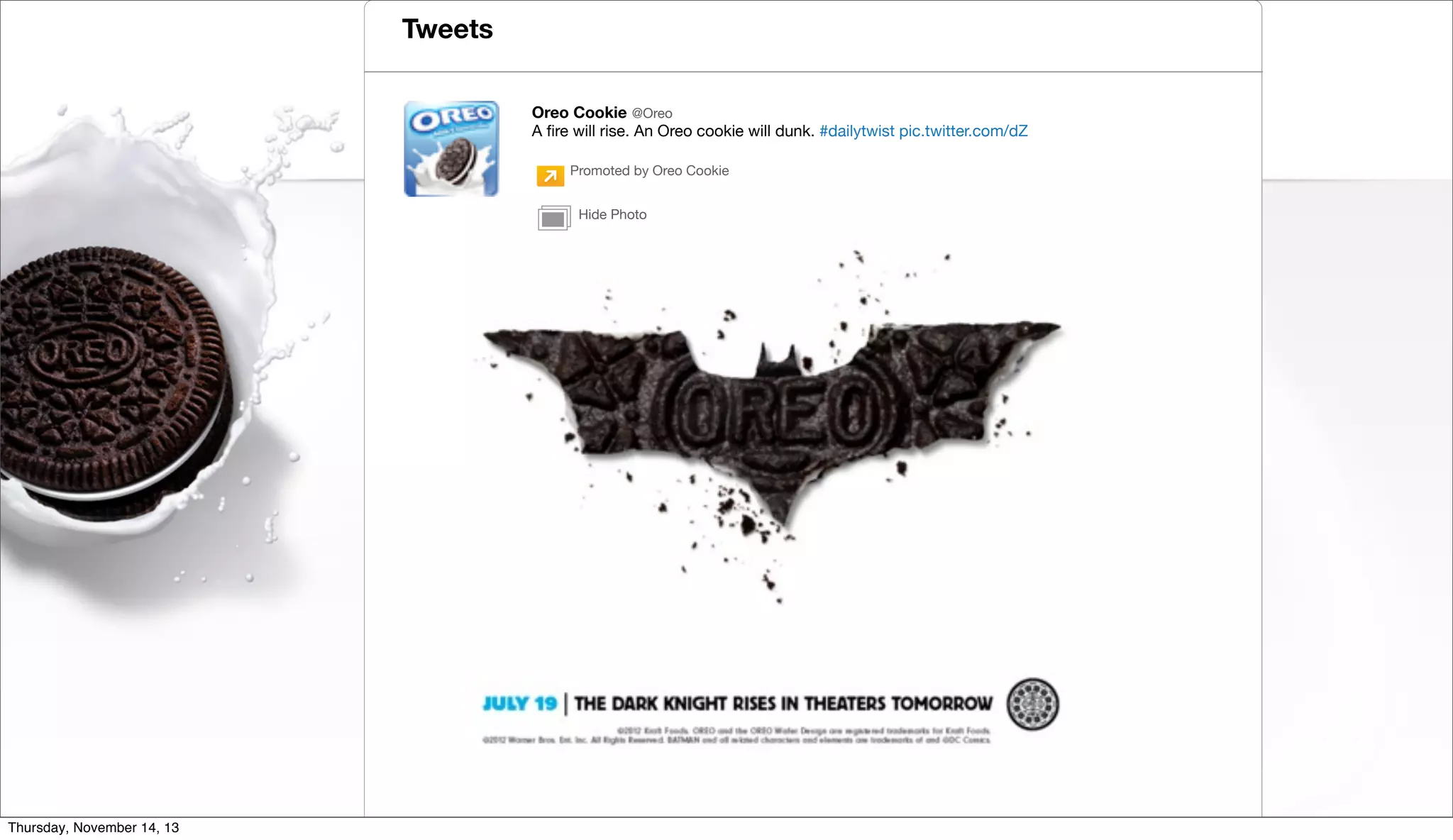 Tweets
Oreo Cookie @Oreo
A ﬁre will rise. An Oreo cookie will dunk. #dailytwist pic.twitter.com/dZ
Promoted by Oreo Cookie
Promoted by Oreo Cookie
Hide Photo
Hide Photo

Twitter Inc. | @TwitterAds

Thursday, November 14, 13

 