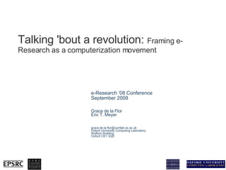 Talking 'bout a revolution:  Framing e-Research as a computerization movement e-Research ‘08 Conference  September 2008 Grace de la Flor Eric T. Meyer [email_address] Oxford University Computing Laboratory Wolfson Building Oxford OX1 3QD 