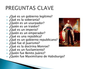  ¿Qué es un gobierno legítimo?
 ¿Qué es la soberanía?
 ¿Quién es un usurpador?
 ¿Quién es un traidor?
 ¿Qué es un imperio?
 ¿Quién es un emperador?
 ¿Qué es una república?
 ¿Qué es un gobierno republicano?
 ¿Qué fue el Juarismo?
 ¿Qué es la doctrina Monroe?
 ¿Qué es un fusilamiento?
 ¿Quién fue Benito Juárez?
 ¿Quién fue Maximiliano de Habsburgo?
 