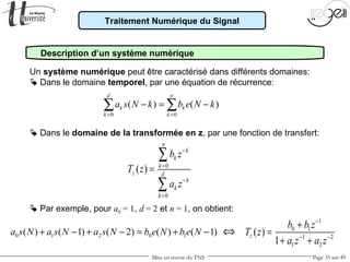 Mise en œuvre du TNS Page 35 sur 49
Traitement Numérique du Signal
Description d’un système numérique
1
0 1
1 2
1 2
( )
1
z
b b z
T z
a z a z
−
− −
+
=
+ +
Un système numérique peut être caractérisé dans différents domaines:
 Dans le domaine de la transformée en z, par une fonction de transfert:
0
0
( )
n
k
k
k
z d
k
k
k
b z
T z
a z
−
=
−
=
=
∑
∑
 Dans le domaine temporel, par une équation de récurrence:
0 0
( ) ( )
d n
k k
k k
a s N k b e N k
= =
− = −∑ ∑
0 1 2 0 1( ) ( 1) ( 2) ( ) ( 1)a s N a s N a s N b e N b e N+ − + − = + − ⇔
 Par exemple, pour a0 = 1, d = 2 et n = 1, on obtient:
 