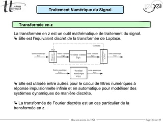 Mise en œuvre du TNS Page 36 sur 49
Traitement Numérique du Signal
Transformée en z
La transformée en z est un outil mathématique de traitement du signal.
 Elle est l'équivalent discret de la transformée de Laplace.
 Elle est utilisée entre autres pour le calcul de filtres numériques à
réponse impulsionnelle infinie et en automatique pour modéliser des
systèmes dynamiques de manière discrète.
 La transformée de Fourier discrète est un cas particulier de la
transformée en z.
 