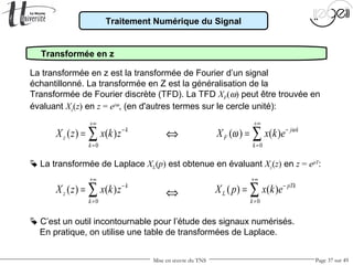 Mise en œuvre du TNS Page 37 sur 49
Traitement Numérique du Signal
Transformée en z
La transformée en z est la transformée de Fourier d’un signal
échantillonné. La transformée en Z est la généralisation de la
Transformée de Fourier discrète (TFD). La TFD XF(ω) peut être trouvée en
évaluant Xz(z) en z = ejω
, (en d'autres termes sur le cercle unité):
0
( ) ( ) k
z
k
X z x k z
+∞
−
=
= ∑ 0
( ) ( ) j k
F
k
X x k e ω
ω
+∞
−
=
= ∑
 C’est un outil incontournable pour l’étude des signaux numérisés.
En pratique, on utilise une table de transformées de Laplace.
0
( ) ( ) pTk
L
k
X p x k e
+∞
−
=
= ∑
 La transformée de Laplace XL(p) est obtenue en évaluant Xz(z) en z = epT
:
0
( ) ( ) k
z
k
X z x k z
+∞
−
=
= ∑ ⇔
⇔
 