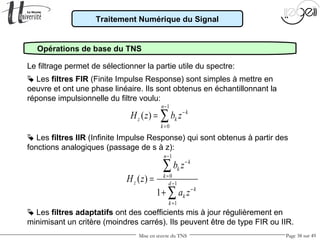Mise en œuvre du TNS Page 38 sur 49
Traitement Numérique du Signal
Opérations de base du TNS
Le filtrage permet de sélectionner la partie utile du spectre:
 Les filtres IIR (Infinite Impulse Response) qui sont obtenus à partir des
fonctions analogiques (passage de s à z):
 Les filtres FIR (Finite Impulse Response) sont simples à mettre en
oeuvre et ont une phase linéaire. Ils sont obtenus en échantillonnant la
réponse impulsionnelle du filtre voulu:
1
0
( )
n
k
z k
k
H z b z
−
−
=
= ∑
1
0
1
1
( )
1
n
k
k
k
z d
k
k
k
b z
H z
a z
−
−
=
−
−
=
=
+
∑
∑
 Les filtres adaptatifs ont des coefficients mis à jour régulièrement en
minimisant un critère (moindres carrés). Ils peuvent être de type FIR ou IIR.
 